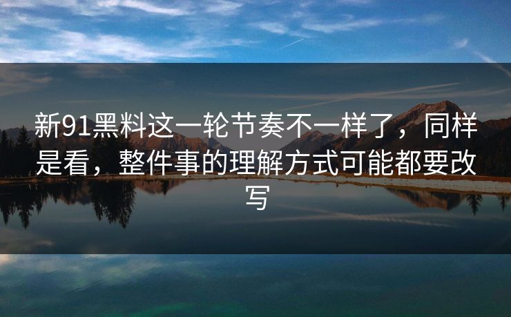 新91黑料这一轮节奏不一样了，同样是看，整件事的理解方式可能都要改写