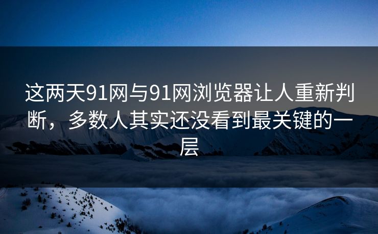 这两天91网与91网浏览器让人重新判断，多数人其实还没看到最关键的一层