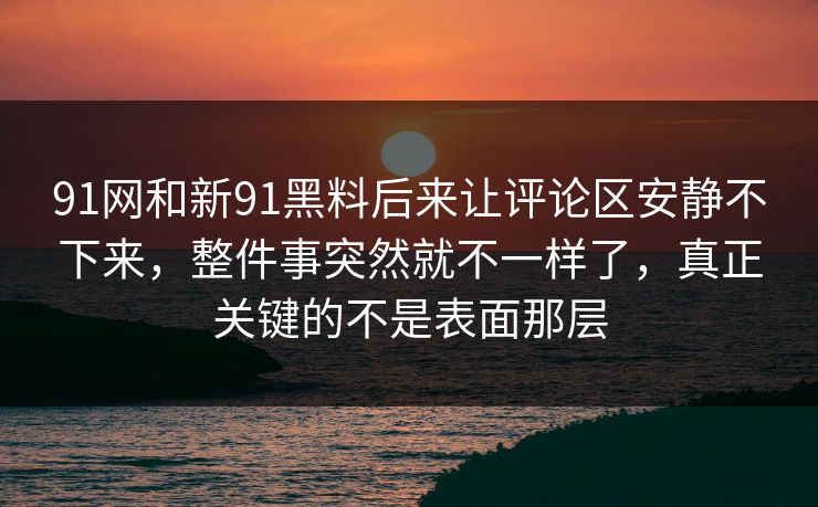 91网和新91黑料后来让评论区安静不下来，整件事突然就不一样了，真正关键的不是表面那层