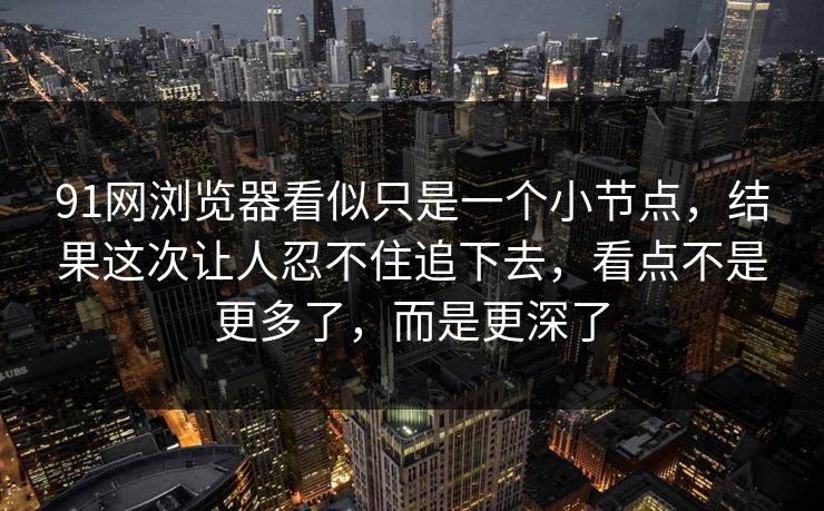 91网浏览器看似只是一个小节点，结果这次让人忍不住追下去，看点不是更多了，而是更深了